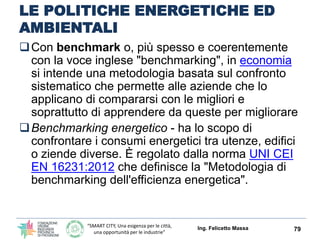 “SMART CITY, Una esigenza per le città,
una opportunità per le industrie”
LE POLITICHE ENERGETICHE ED
AMBIENTALI: OBBLIGATORIO IL
BENCHMARKING
Con benchmark o, più spesso e coerentemente
con la voce inglese "benchmarking", in economia
si intende una metodologia basata sul confronto
sistematico che permette alle aziende che lo
applicano di compararsi con le migliori e
soprattutto di apprendere da queste per migliorare
Benchmarking energetico - ha lo scopo di
confrontare i consumi energetici tra utenze, edifici
o ziende diverse. È regolato dalla norma UNI CEI
EN 16231:2012 che definisce la "Metodologia di
benchmarking dell'efficienza energetica".
Ing. Felicetto Massa 79
 
