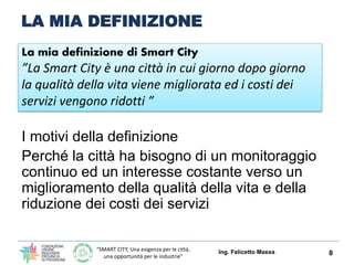“SMART CITY, Una esigenza per le città,
una opportunità per le industrie”
LA MIA DEFINIZIONE
Ing. Felicetto Massa 8
La mia definizione di Smart City
”La Smart City è una città in cui giorno dopo giorno
la qualità della vita viene migliorata ed i costi dei
servizi vengono ridotti ”
I motivi della definizione
Perché la città ha bisogno di un monitoraggio
continuo ed un interesse costante verso un
miglioramento della qualità della vita e della
riduzione dei costi dei servizi
 