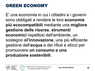“SMART CITY, Una esigenza per le città,
una opportunità per le industrie”
GREEN ECONOMY
E’ una strategia in cui i cittadini e i governi sono
obbligati a rendere le loro economie più
ecocompatibili mediante:
una migliore gestione delle risorse
Un uso di strumenti economici rispettosi
dell'ambiente,
un sostegno all'innovazione,
una più efficiente gestione dell'acqua e dei
rifiuti
un consumo e una produzione sostenibili.
Ing. Felicetto Massa 88
 