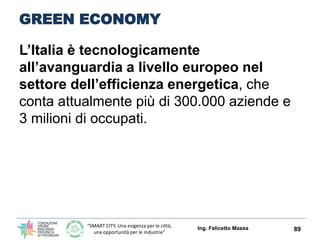 “SMART CITY, Una esigenza per le città,
una opportunità per le industrie”
GREEN ECONOMY
L’Italia è tecnologicamente
all’avanguardia a livello europeo nel
settore dell’efficienza energetica, che
conta attualmente più di 300.000 aziende e
3 milioni di occupati.
Ing. Felicetto Massa 89
 