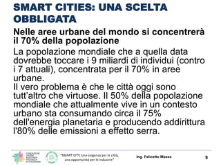 “SMART CITY, Una esigenza per le città,
una opportunità per le industrie”
SMART CITIES: UNA SCELTA
OBBLIGATA
Nelle aree urbane del mondo si concentrerà
il 70% della popolazione
La popolazione mondiale che a quella data
dovrebbe toccare i 9 miliardi di individui (contro
i 7 attuali), concentrata per il 70% in aree
urbane.
Il vero problema è che le città oggi sono
tutt’altro che virtuose. Il 50% della popolazione
mondiale che attualmente vive in un contesto
urbano sta consumando circa il 75%
dell'energia planetaria e producendo addirittura
l'80% delle emissioni a effetto serra.
Ing. Felicetto Massa 9
 