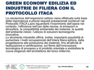 “SMART CITY, Una esigenza per le città,
una opportunità per le industrie”
GREEN ECONOMY EDILIZIA ED
INDUSTRIE DI FILIERA CON IL
PROTOCOLLO ITACA LAZIO
Lo strumento messo a disposizione dalla Regione
Lazio (ci riguarda strettamente), dalle caratteristiche
altamente innovative, consentirà a progettisti e
costruttori di riqualificare o realizzare edifici ad
elevata sostenibilità ambientale in linea con gli
indirizzi comunitari, offrendo allo stesso tempo la
possibilità di attestare la qualità raggiunta attraverso
un processo di valutazione, svolta da soggetti
indipendenti e accreditati, potendo così usufruire
degli incentivi economici e fiscali derivanti dalla
certificazione, e dei benefici del mercato.
Ing. Felicetto Massa 94
 