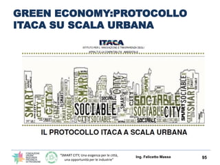 “SMART CITY, Una esigenza per le città,
una opportunità per le industrie”
GREEN ECONOMY EDILIZIA ED
INDUSTRIE DI FILIERA CON IL
PROTOCOLLO ITACA LAZIO
La valutazione dell’organismo edilizio viene effettuata sulla base della
rispondenza a precisi requisiti prestazionali contenuti nel Protocollo
ITACA Lazio riguardanti:
 l’inserimento dell’opera nel contesto
 l’efficienza nell’uso delle risorse
 le emissioni in atmosfera
 la compatibilità ambientale dei materiali
 la qualità dell’ambiente indoor
 l’utilizzo di soluzioni tecnologiche innovative.
Lo strumento introdotto offrirà, inoltre, importanti possibilità di
aumentare i livelli occupazionali dell’intera filiera edilizia, dalla
progettazione alla produzione dei materiali, fino all'attività di
realizzazione e certificazione, sul filone dell’innovazione tecnologica di
processo e di prodotto orientata a soddisfare le nuove esigenze
dell’architettura del terzo millennio.
Ing. Felicetto Massa 95
 