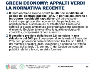 “SMART CITY, Una esigenza per le città,
una opportunità per le industrie”
GREEN ECONOMY: APPALTI VERDI
Ing. Felicetto Massa 99
Pubblicato in C.U. il Collegato AMBIENTALE che
promuove misure di green economy
Agevolazioni per le imprese con certificazioni ambientali
Emas e Ecolabel che partecipano alle gare pubbliche;
sconti sull'importo delle garanzie fideiussorie richieste
nei bandi di gara e valutazioni premiali in sede di offerta.
Sono queste alcune delle novità principali derivanti
dall'avvenuta pubblicazione sulla Gazzetta Ufficiale
(n. 13 del 18 gennaio 2016) della legge 28 dicembre
2015, n. 221 recante «Disposizioni in materia
ambientale per promuovere misure di green
economy e per il contenimento dell'uso eccessivo di
risorse naturali »
 