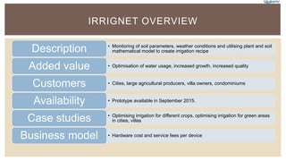 IRRIGNET OVERVIEW
• Monitoring of soil parameters, weather conditions and utilising plant and soil
mathematical model to create irrigation recipeDescription
• Optimisation of water usage, increased growth, increased qualityAdded value
• Cities, large agricultural producers, villa owners, condominiumsCustomers
• Prototype available in September 2015.Availability
• Optimising irrigation for different crops, optimising irrigation for green areas
in cities, villasCase studies
• Hardware cost and service fees per deviceBusiness model
 