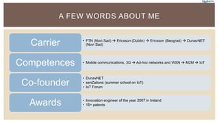 A FEW WORDS ABOUT ME
• FTN (Novi Sad)  Ericsson (Dublin)  Ericsson (Beograd)  DunavNET
(Novi Sad)Carrier
• Mobile communications, 3G  Ad-hoc networks and WSN  M2M  IoTCompetences
• DunavNET
• senZations (summer school on IoT)
• IoT Forum
Co-founder
• Innovation engineer of the year 2007 in Ireland
• 15+ patentsAwards
 