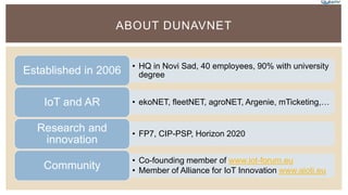 ABOUT DUNAVNET
• HQ in Novi Sad, 40 employees, 90% with university
degreeEstablished in 2006
• ekoNET, fleetNET, agroNET, Argenie, mTicketing,…IoT and AR
• FP7, CIP-PSP, Horizon 2020
Research and
innovation
• Co-founding member of www.iot-forum.eu
• Member of Alliance for IoT Innovation www.aioti.euCommunity
 