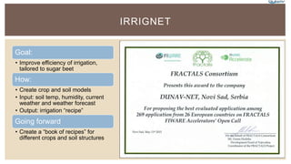 IRRIGNET
Goal:
• Improve efficiency of irrigation,
tailored to sugar beet
How:
• Create crop and soil models
• Input: soil temp, humidity, current
weather and weather forecast
• Output: irrigation “recipe”
Going forward
• Create a “book of recipes” for
different crops and soil structures
 