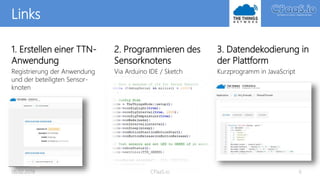 Links
1. Erstellen einer TTN-
Anwendung
Registrierung der Anwendung
und der beteiligten Sensor-
knoten
06.02.2018 CPaaS.io 6
2. Programmieren des
Sensorknotens
Via Arduino IDE / Sketch
3. Datendekodierung in
der Plattform
Kurzprogramm in JavaScript
 