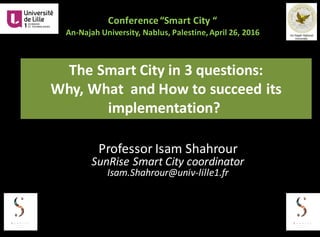 Conference	“Smart	City	“
An-Najah University,	Nablus,	Palestine,	April	26,	2016	
The	Smart	City	in	3	questions:	
Why,	What	 and	How	to	succeed	its	
implementation?
Professor	Isam	Shahrour
SunRise	Smart	City	coordinator	
Isam.Shahrour@univ-lille1.fr
 