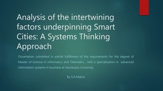 Analysis of the intertwining
factors underpinning Smart
Cities: A Systems Thinking
Approach
Dissertation submitted in partial fulfillment of the requirements for the degree of
Master of Science in informatics and Telematics , with a specialization in advanced
information systems in business at Harokopio University
By S.A.Makris
 