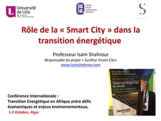 Rôle	de	la	« Smart	City »	dans	la	
transition	énergétique
Professeur	Isam	Shahrour
Responsable	du	projet	« SunRise	Smart	City»
www.isamshahrour.com
Conférence	Internationale	:
Transition	Energétique	en	Afrique	entre	défis	
économiques	et	enjeux	environnementaux,
1-2	Octobre,	Alger
 