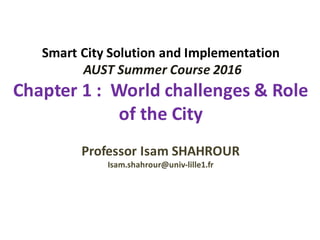 Smart	City	Solution	and	Implementation
AUST	Summer	Course	2016
Chapter	1	:		World	challenges	&	Role	
of	the	City
Professor	Isam	SHAHROUR	
Isam.shahrour@univ-lille1.fr
 