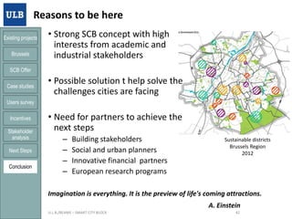 Reasons to be here
Existing projects

Brussels

• Strong SCB concept with high
interests from academic and
industrial stakeholders

SCB Offer
Case studies

• Possible solution t help solve the
challenges cities are facing

Users survey
Incentives
Stakeholder
analysis
Next Steps
Conclusion

• Need for partners to achieve the
next steps
–
–
–
–

Building stakeholders
Social and urban planners
Innovative financial partners
European research programs

Sustainable districts
Brussels Region
2012

Imagination is everything. It is the preview of life's coming attractions.
A. Einstein
21/01/2014

U.L.B./BEAMS – SMART CITY BLOCK

42

 