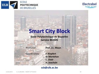 Smart City Block
Ecole Polytechnique de Bruxelles
Service BEAMS
Promotor:

Prof. J.C. Maun

Coordinators:

F. Klopfert
O. Mortehan
C. Lhoir
H. Joachain

scb@ulb.ac.be
21/01/2014

U.L.B./BEAMS – SMART CITY BLOCK

43

 