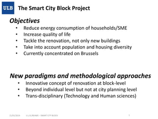 The Smart City Block Project

Objectives
•
•
•
•
•

Reduce energy consumption of households/SME
Increase quality of life
Tackle the renovation, not only new buildings
Take into account population and housing diversity
Currently concentrated on Brussels

New paradigms and methodological approaches
•
•
•

21/01/2014

Innovative concept of renovation at block-level
Beyond individual level but not at city planning level
Trans-disciplinary (Technology and Human sciences)

U.L.B./BEAMS – SMART CITY BLOCK

7

 