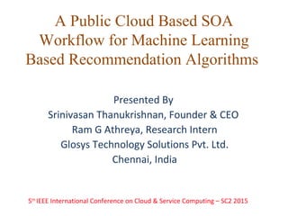 A Public Cloud Based SOA
Workflow for Machine Learning
Based Recommendation Algorithms
Presented By
Srinivasan Thanukrishnan, Founder & CEO
Ram G Athreya, Research Intern
Glosys Technology Solutions Pvt. Ltd.
Chennai, India
5th
IEEE International Conference on Cloud & Service Computing – SC2 2015
 