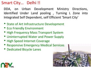 State of Art Infrastructure Development
 Eco Friendly Environment
 High Frequency Mass Transport System
 Uninterrupted Water and Power Supply
 High Speed Internet Coverage
 Responsive Emergency Medical Services
 Dedicated Bicycle Lanes
DDA, on Urban Development Ministry Directions,
Identified Under Land pooling , Turning L Zone into
Integrated Self Dependent, self Efficient ‘Smart City’
Smart City… Delhi !!
 