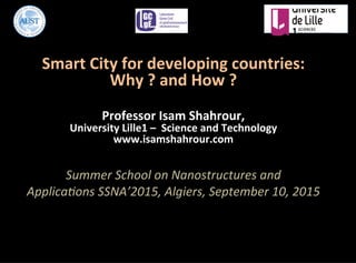 Smart	
  City	
  for	
  developing	
  countries:	
  
Why	
  ?	
  and	
  How	
  ?	
  
	
  
Professor	
  Isam	
  Shahrour,	
  	
  
University	
  Lille1	
  –	
  	
  Science	
  and	
  Technology	
  
www.isamshahrour.com	
  
	
  
Summer	
  School	
  on	
  Nanostructures	
  and	
  
Applica4ons	
  SSNA’2015,	
  Algiers,	
  September	
  10,	
  2015	
  
 