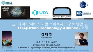 데이터/서비스 기반 스마트시티 구축 방안 및
UTA(Urban Technology Alliance) 소개
김 대 영
2018년 8월 16일
교수, 전산학부, KAIST
Director, Auto-ID Labs, KAIST
A member of Organizing Committee, Urban Technology Alliance
• kimd@kaist.ac.kr, http://oliot.org, http://autoidlab.kaist.ac.kr, http://resl.kaist.ac.kr http://autoidlabs.org http://gs1.org
 