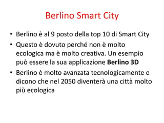 Berlino Smart City
• Berlino è al 9 posto della top 10 di Smart City
• Questo è dovuto perché non è molto
ecologica ma è molto creativa. Un esempio
può essere la sua applicazione Berlino 3D
• Berlino è molto avanzata tecnologicamente e
dicono che nel 2050 diventerà una città molto
più ecologica
 