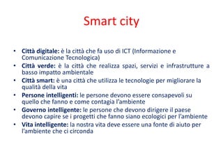 Smart city
• Città digitale: è la città che fa uso di ICT (Informazione e
Comunicazione Tecnologica)
• Città verde: è la città che realizza spazi, servizi e infrastrutture a
basso impatto ambientale
• Città smart: è una città che utilizza le tecnologie per migliorare la
qualità della vita
• Persone intelligenti: le persone devono essere consapevoli su
quello che fanno e come contagia l’ambiente
• Governo intelligente: le persone che devono dirigere il paese
devono capire se i progetti che fanno siano ecologici per l’ambiente
• Vita intelligente: la nostra vita deve essere una fonte di aiuto per
l’ambiente che ci circonda
 