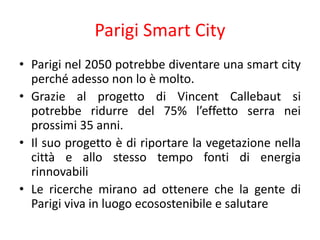 Parigi Smart City
• Parigi nel 2050 potrebbe diventare una smart city
perché adesso non lo è molto.
• Grazie al progetto di Vincent Callebaut si
potrebbe ridurre del 75% l’effetto serra nei
prossimi 35 anni.
• Il suo progetto è di riportare la vegetazione nella
città e allo stesso tempo fonti di energia
rinnovabili
• Le ricerche mirano ad ottenere che la gente di
Parigi viva in luogo ecosostenibile e salutare
 