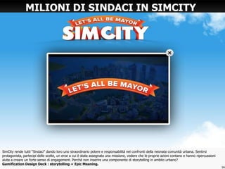 SimCity rende tutti “Sindaci” dando loro uno straordinario potere e responsabilità nei confronti della neonata comunità urbana. Sentirsi
protagonista, partecipi delle scelte, un eroe a cui è stata assegnata una missione, vedere che le proprie azioni contano e hanno ripercussioni
aiuta a creare un forte senso di engagement. Perchè non inserire una componente di storytelling in ambito urbano?
Gamification Design Deck : storytelling + Epic Meaning.
MILIONI DI SINDACI IN SIMCITY
16
 