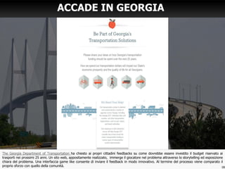 The Georgia Department of Transportation ha chiesto ai propri cittadini feedbacks su come dovrebbe essere investito il budget riservato ai
trasporti nei prossimi 25 anni. Un sito web, appositamente realizzato, immerge il giocatore nel problema attraverso lo storytelling ed esposizione
chiara del problema. Una interfaccia game like consente di inviare il feedback in modo innovativo. Al termine del processo viene comparato il
proprio sforzo con quello della comunità.
ACCADE IN GEORGIA
18
 