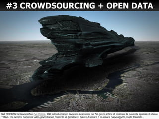 19
#3 CROWDSOURCING + OPEN DATA
Nel MMORPG fantascientifico Eve Online, 200 individui hanno lavorato duramente per 56 giorni al fine di costruire la navicella spaziale di classe
TITAN. Da sempre numerosi video-giochi hanno conferito al giocatore il potere di creare o co-creare nuovi oggetti, livelli, tracciati…
 