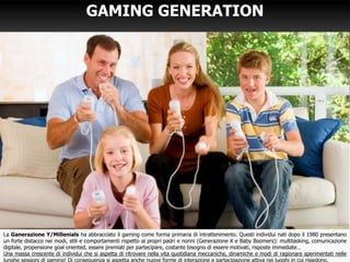 2
GAMING GENERATION
La Ganerazione Y/Millenials ha abbracciato il gaming come forma primaria di intrattenimento. Questi individui nati dopo il 1980 presentano
un forte distacco nei modi, stili e comportamenti rispetto ai propri padri e nonni (Generazione X e Baby Boomers): multitasking, comunicazione
digitale, propensione goal oriented, essere premiati per partecipare, costante bisogno di essere motivati, risposte immediate…
Una massa crescente di individui che si aspetta di ritrovare nella vita quotidiana meccaniche, dinamiche e modi di ragionare sperimentati nelle
lunghe sessioni di gaming! Di conseguenza si aspetta anche nuove forme di interazione e partecipazione attiva nei luoghi in cui risiedono.
 
