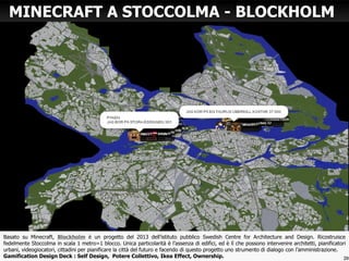 Basato su Minecraft, Blockholm è un progetto del 2013 dell’istituto pubblico Swedish Centre for Architecture and Design. Ricostruisce
fedelmente Stoccolma in scala 1 metro=1 blocco. Unica particolarità è l’assenza di edifici, ed è lì che possono intervenire architetti, pianificatori
urbani, videogiocatori, cittadini per pianificare la città del futuro e facendo di questo progetto uno strumento di dialogo con l’amministrazione.
Gamification Design Deck : Self Design, Potere Collettivo, Ikea Effect, Ownership.
MINECRAFT A STOCCOLMA - BLOCKHOLM
20
 