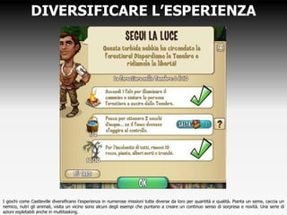DIVERSIFICARE L’ESPERIENZA
I giochi come Castleville diversificano l’esperienza in numerose missioni tutte diverse da loro per quantità e qualità. Pianta un seme, caccia un
nemico, nutri gli animali, visita un vicino sono alcuni degli esempi che puntano a creare un continuo senso di sorpresa e novità. Una serie di
azioni espletabili anche in multitasking.
 