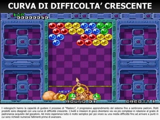 CURVA DI DIFFICOLTA’ CRESCENTE
I videogiochi hanno la capacità di guidare il processo di “Mastery”, il progressivo apprendimento del sistema fino a sentircene padroni. Molti
prodotti sono disegnati con una curva di difficoltà crescente. I livelli e missioni di gioco diventano via via più complessi in relazione al grado di
padronanza acquisito dal giocatore. Ad inizio esperienza tutto è molto semplice per poi virare su una media difficoltà fino ad arrivare a punti in
cui sono richiesti numerosi fallimenti prima di avanzare.
 