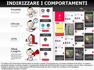 INDIRIZZARE I COMPORTAMENTI
Il 9 Febbraio 2015 l’Associazione Italiana Editori ha lanciato il progetto #IoLeggoPerchè, una grande mobilitazione alla lettura. In qualità di
gamification designer, ho deciso di guidare i comportamenti introducendo per la prima volta una serie di missioni, varie per sforzo, ricompensa e
modalità di esecuzione, che i lettori potevano affrontare liberamente per salire di livello fino a certificarsi come Messaggeri:
-25.000messaggeri certificati in 30 giorni
 