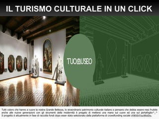 IL TURISMO CULTURALE IN UN CLICK
.it
Tutti coloro che hanno a cuore la nostra Grande Bellezza, lo straordinario patrimonio culturale italiano e pensano che debba essere reso fruibile
anche alle nuove generazioni con gli strumenti della modernità è pregato di mettersi una mano sul cuore ed una sul portafoglio^_^
Il progetto è attualmente in fase di raccolta fondi dopo esser stato selezionato dalla piattaforma di crowdfunding sociale #WithYouWeDo.
 