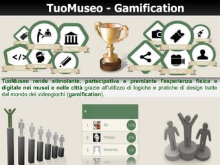 TuoMuseo - Gamification
TuoMuseo rende stimolante, partecipativa e premiante l'esperienza fisica e
digitale nei musei e nelle città grazie all'utilizzo di logiche e pratiche di design tratte
dal mondo dei videogiochi (gamification).
 
