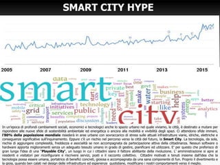 SMART CITY HYPE
3
In un’epoca di profondi cambiamenti sociali, economici e tecnologici anche lo spazio urbano nel quale viviamo, le città, è destinato a mutare per
rispondere alle nuove sfide di sostenibilità ambientale ed energetica o ancora alla mobilità e vivibilità degli spazi. Ci attendono sfide immani,
l’80% della popolazione mondiale risiederà in aree urbane con sovraccarico di stress sulle attuali infrastrutture viarie, idriche, elettriche e
conseguenze significative sull’inquinamento. Eppure c’è un rischio nel percorso verso la città del futuro, la Smart City. La tecnologia, da sola,
rischia di aggiungere complessità, freddezza e asocialità se non accompagnata da partecipazione attiva della cittadinanza. Nessun software o
hardware apporta miglioramenti senza un adeguato tessuto umano in grado di gestire, pianificare ed utilizzare. E’ per questo che preferisco di
gran lunga l’idea di una “Playable City“, un luogo in cui i cittadini siano il fattore abilitante della rivoluzione. L’ amministrazione si apre ai
residenti e visitatori per riconfigurare e riscrivere servizi, posti e il racconto collettivo. Cittadini motivati e tenuti insieme dall’idea che la
tecnologia possa essere umana, portatrice di benefici concreti, gioiosa e accompagnata da una sana componente di fun. Proprio il divertimento e
la gioia, quando ben calati nel design delle infrastrutture ed esperienze quotidiane, modificano i nostri comportamenti verso il meglio.
 