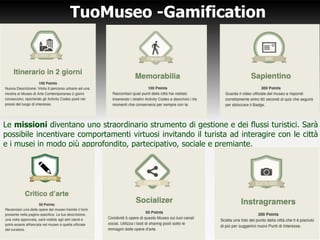 TuoMuseo -Gamification
Le missioni diventano uno straordinario strumento di gestione e dei flussi turistici. Sarà
possibile incentivare comportamenti virtuosi invitando il turista ad interagire con le città
e i musei in modo più approfondito, partecipativo, sociale e premiante.
 