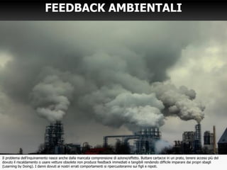 FEEDBACK AMBIENTALI
Il problema dell’inquinamento nasce anche dalla mancata comprensione di azione/effetto. Buttare cartacce in un prato, tenere acceso più del
dovuto il riscaldamento o usare vetture obsolete non produce feedback immediati e tangibili rendendo difficile imparare dai propri sbagli
(Learning by Doing). I danni dovuti ai nostri errati comportamenti si ripercuoteranno sui figli e nipoti.
 