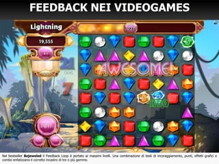 FEEDBACK NEI VIDEOGAMES
Nel bestseller Bejeweled il Feedback Loop è portato ai massimi livelli. Una combinazione di testi di incoraggiamento, punti, effetti grafici e
combo enfatizzano il corretto incastro di tre o più gemme.
 