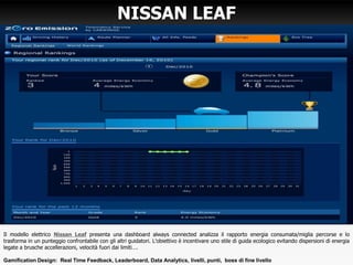 NISSAN LEAF
Il modello elettrico Nissan Leaf presenta una dashboard always connected analizza il rapporto energia consumata/miglia percorse e lo
trasforma in un punteggio confrontabile con gli altri guidatori. L’obiettivo è incentivare uno stile di guida ecologico evitando dispersioni di energia
legate a brusche accellerazioni, velocità fuori dai limiti….
Gamification Design: Real Time Feedback, Leaderboard, Data Analytics, livelli, punti, boss di fine livello
 