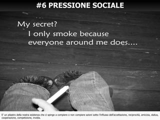 #6 PRESSIONE SOCIALE
E’ un pilastro della nostra esistenza che ci spinge a compiere o non compiere azioni sotto l’influsso dell’accettazione, reciprocità, amicizia, status,
cooperazione, competizione, invidia.
 