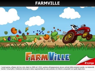 FARMVILLE
I social games, all’apice del loro ciclo vitale tra 2009 ed il 2013, portano all’esasperazione alcune verticali della pressione sociale. La reciprocità
tramite i virtual gifts o l’esibizione del proprio status rappresentato da case piuttosto che fattorie comparabili con quelle degli amici.
 