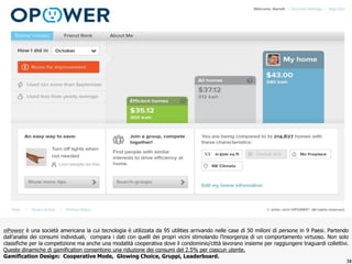 oPOWER
38
oPower è una società americana la cui tecnologia è utilizzata da 95 utilities arrivando nelle case di 50 milioni di persone in 9 Paesi. Partendo
dall’analisi dei consumi individuali, compara i dati con quelli dei propri vicini stimolando l’insorgenza di un comportamento virtuoso. Non solo
classifiche per la competizione ma anche una modalità cooperativa dove il condominio/città lavorano insieme per raggiungere traguardi collettivi.
Queste dinamiche di gamification consentono una riduzione dei consumi del 2.5% per ciascun utente.
Gamification Design: Cooperative Mode, Glowing Choice, Gruppi, Leaderboard.
 