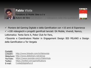  Pioniere del Gaming Digitale e della Gamification con +10 anni di Esperienza
 +100 videogiochi e progetti gamificati lanciati: EA Mobile, Vivendi, Namco,
Lottomatica Fanta Serie A, Poker Club for Fans,
Docente e Coordinatore Master in Engagement Design IED MILANO e Design
della Gamification a Tor Vergata
Fabio Viola
Fondatore di Mobile Idea s.r.l e DigitalFun s.r.l
Autore del libro Gamification – I Videogiochi nella Vita Quotidiana
Contatti:
Linkedin:
Slideshare:
YouTube:
Twitter:
E-mail:
39
http://www.linkedin.com/in/fabioviola
http://www.slideshare.net/akiraa
https://www.youtube.com/c/FabioViola
https://twitter.com/gameifications
f.viola@digitalfun.it
 