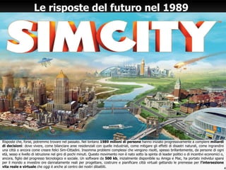 Risposte che, forse, potremmo trovare nel passato. Nel lontano 1989 milioni di persone hanno iniziato progressivamente a compiere miliardi
di decisioni: dove vivere, come bilanciare aree residenziali con quelle industriali, come mitigare gli effetti di disastri naturali, come ingrandire
una città o ancora come creare felici Sim-Cittadini. Insomma problemi complessi che vengono risolti, spesso brillantemente, da persone di ogni
età, sesso e livello di istruzione nel giro di pochi minuti. Questo movimento non è nato sotto la spinta di leader politici o di incentivi economici o,
ancora, figlio del progresso tecnologico e sociale. Un software da 500 kb, inizialmente disponibile su Amiga e Mac, ha portato individui sparsi
per il mondo a investire ore dannatamente reali per progettare, costruire e pianificare città virtuali gettando le premesse per l'intersezione
vita reale e virtuale che oggi è anche al centro dei nostri dibattiti.
Le risposte del futuro nel 1989
4
 