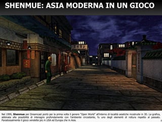Nel 1999, Shenmue per Dreamcast portò per la prima volta il genere “Open World” all’interno di località asiatiche ricostruite in 3D. La grafica,
abbinata alla possibilità di interagire profondamente con l’ambiente circostante, fu uno degli elementi di rottura rispetto al passato.
Paradossalmente il gioco vendette più in USA ed Europa che in Asia.
SHENMUE: ASIA MODERNA IN UN GIOCO
5
 