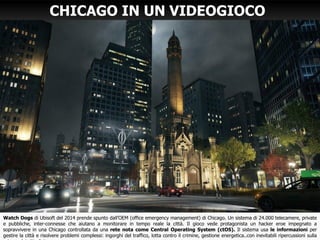 Watch Dogs di Ubisoft del 2014 prende spunto dall’OEM (office emergency management) di Chicago. Un sistema di 24.000 telecamere, private
e pubbliche, inter-connesse che aiutano a monitorare in tempo reale la città. Il gioco vede protagonista un hacker eroe impegnato a
sopravvivere in una Chicago controllata da una rete nota come Central Operating System (ctOS). Il sistema usa le informazioni per
gestire la città e risolvere problemi complessi: ingorghi del traffico, lotta contro il crimine, gestione energetica..con inevitabili ripercussioni sulla
CHICAGO IN UN VIDEOGIOCO
 