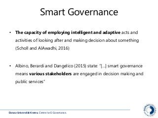 Donau-Universität Krems. Centre for E-Governance.
Smart Governance
• The capacity of employing intelligent and adaptive acts and
activities of looking after and making decision about something
(Scholl and AlAwadhi, 2016)
• Albino, Berardi and Dangelico (2015) state: “[…] smart governance
means various stakeholders are engaged in decision making and
public services”
 